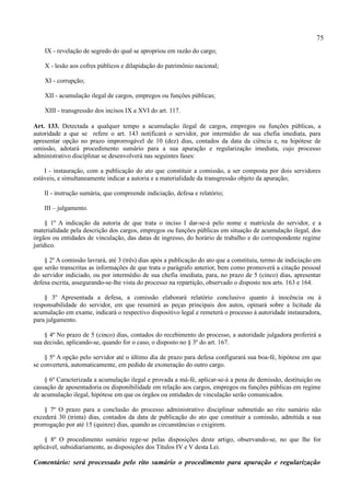 75
    IX - revelação de segredo do qual se apropriou em razão do cargo;

    X - lesão aos cofres públicos e dilapidação do patrimônio nacional;

    XI - corrupção;

    XII - acumulação ilegal de cargos, empregos ou funções públicas;

    XIII - transgressão dos incisos IX a XVI do art. 117.

Art. 133. Detectada a qualquer tempo a acumulação ilegal de cargos, empregos ou funções públicas, a
autoridade a que se refere o art. 143 notificará o servidor, por intermédio de sua chefia imediata, para
apresentar opção no prazo improrrogável de 10 (dez) dias, contados da data da ciência e, na hipótese de
omissão, adotará procedimento sumário para a sua apuração e regularização imediata, cujo processo
administrativo disciplinar se desenvolverá nas seguintes fases:

    I - instauração, com a publicação do ato que constituir a comissão, a ser composta por dois servidores
estáveis, e simultaneamente indicar a autoria e a materialidade da transgressão objeto da apuração;

    II - instrução sumária, que compreende indiciação, defesa e relatório;

    III – julgamento.

     § 1º A indicação da autoria de que trata o inciso I dar-se-á pelo nome e matrícula do servidor, e a
materialidade pela descrição dos cargos, empregos ou funções públicas em situação de acumulação ilegal, dos
órgãos ou entidades de vinculação, das datas de ingresso, do horário de trabalho e do correspondente regime
jurídico.

    § 2º A comissão lavrará, até 3 (três) dias após a publicação do ato que a constituiu, termo de indiciação em
que serão transcritas as informações de que trata o parágrafo anterior, bem como promoverá a citação pessoal
do servidor indiciado, ou por intermédio de sua chefia imediata, para, no prazo de 5 (cinco) dias, apresentar
defesa escrita, assegurando-se-lhe vista do processo na repartição, observado o disposto nos arts. 163 e 164.

    § 3º Apresentada a defesa, a comissão elaborará relatório conclusivo quanto à inocência ou à
responsabilidade do servidor, em que resumirá as peças principais dos autos, opinará sobre a licitude da
acumulação em exame, indicará o respectivo dispositivo legal e remeterá o processo à autoridade instauradora,
para julgamento.

    § 4º No prazo de 5 (cinco) dias, contados do recebimento do processo, a autoridade julgadora proferirá a
sua decisão, aplicando-se, quando for o caso, o disposto no § 3º do art. 167.

    § 5º A opção pelo servidor até o último dia de prazo para defesa configurará sua boa-fé, hipótese em que
se converterá, automaticamente, em pedido de exoneração do outro cargo.

    § 6º Caracterizada a acumulação ilegal e provada a má-fé, aplicar-se-á a pena de demissão, destituição ou
cassação de aposentadoria ou disponibilidade em relação aos cargos, empregos ou funções públicas em regime
de acumulação ilegal, hipótese em que os órgãos ou entidades de vinculação serão comunicados.

    § 7º O prazo para a conclusão do processo administrativo disciplinar submetido ao rito sumário não
excederá 30 (trinta) dias, contados da data de publicação do ato que constituir a comissão, admitida a sua
prorrogação por até 15 (quinze) dias, quando as circunstâncias o exigirem.

    § 8º O procedimento sumário rege-se pelas disposições deste artigo, observando-se, no que lhe for
aplicável, subsidiariamente, as disposições dos Títulos IV e V desta Lei.

Comentário: será processado pelo rito sumário o procedimento para apuração e regularização
 