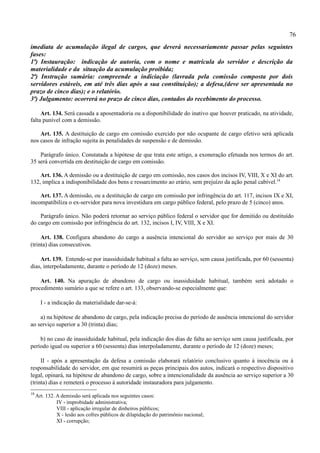 76
imediata de acumulação ilegal de cargos, que deverá necessariamente passar pelas seguintes
fases:
1ª) Instauração: indicação de autoria, com o nome e matrícula do servidor e descrição da
materialidade e da situação da acumulação proibida;
2ª) Instrução sumária: compreende a indiciação (lavrada pela comissão composta por dois
servidores estáveis, em até três dias após a sua constituição); a defesa,(deve ser apresentada no
prazo de cinco dias); e o relatório.
3ª) Julgamento: ocorrerá no prazo de cinco dias, contados do recebimento do processo.

     Art. 134. Será cassada a aposentadoria ou a disponibilidade do inativo que houver praticado, na atividade,
falta punível com a demissão.

    Art. 135. A destituição de cargo em comissão exercido por não ocupante de cargo efetivo será aplicada
nos casos de infração sujeita às penalidades de suspensão e de demissão.

    Parágrafo único. Constatada a hipótese de que trata este artigo, a exoneração efetuada nos termos do art.
35 será convertida em destituição de cargo em comissão.

    Art. 136. A demissão ou a destituição de cargo em comissão, nos casos dos incisos IV, VIII, X e XI do art.
132, implica a indisponibilidade dos bens e ressarcimento ao erário, sem prejuízo da ação penal cabível.18

    Art. 137. A demissão, ou a destituição de cargo em comissão por infringência do art. 117, incisos IX e XI,
incompatibiliza o ex-servidor para nova investidura em cargo público federal, pelo prazo de 5 (cinco) anos.

    Parágrafo único. Não poderá retornar ao serviço público federal o servidor que for demitido ou destituído
do cargo em comissão por infringência do art. 132, incisos I, IV, VIII, X e XI.

     Art. 138. Configura abandono do cargo a ausência intencional do servidor ao serviço por mais de 30
(trinta) dias consecutivos.

    Art. 139. Entende-se por inassiduidade habitual a falta ao serviço, sem causa justificada, por 60 (sessenta)
dias, interpoladamente, durante o período de 12 (doze) meses.

    Art. 140. Na apuração de abandono de cargo ou inassiduidade habitual, também será adotado o
procedimento sumário a que se refere o art. 133, observando-se especialmente que:

       I - a indicação da materialidade dar-se-á:

    a) na hipótese de abandono de cargo, pela indicação precisa do período de ausência intencional do servidor
ao serviço superior a 30 (trinta) dias;

    b) no caso de inassiduidade habitual, pela indicação dos dias de falta ao serviço sem causa justificada, por
período igual ou superior a 60 (sessenta) dias interpoladamente, durante o período de 12 (doze) meses;

     II - após a apresentação da defesa a comissão elaborará relatório conclusivo quanto à inocência ou à
responsabilidade do servidor, em que resumirá as peças principais dos autos, indicará o respectivo dispositivo
legal, opinará, na hipótese de abandono de cargo, sobre a intencionalidade da ausência ao serviço superior a 30
(trinta) dias e remeterá o processo à autoridade instauradora para julgamento.
18
     Art. 132. A demissão será aplicada nos seguintes casos:
               IV - improbidade administrativa;
               VIII - aplicação irregular de dinheiros públicos;
               X - lesão aos cofres públicos de dilapidação do patrimônio nacional;
               XI - corrupção;
 