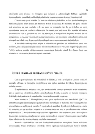 79
observando com precisão os princípios que norteiam a Administração Pública: legalidade,
impessoalidade, moralidade, publicidade, eficiência, concorrem para o desenvolvimento social.
       Considerando que o servidor faz parte da Administração Pública, a ele é possibilitado operar
transformações na esfera estatal, em benefício de toda a sociedade. No momento em que o servidor
está consciente de sua condição e de seu papel na sociedade, faz do seu trabalho um meio
emancipador, capaz de conduzir o bem estar da maioria dos indivíduos. Um servidor alienado e
desinteressado com a qualidade de vida da população, e irresponsável do ponto de vista do seu
compromisso social, que visa somente atender os anseios de um movimento sindical corporativo, será
visto pela sociedade com desprezo e indignação pela sua postura meramente individualista.
       A sociedade contemporânea requer a reinsersão do princípio da solidariedade entre seus
membros, uma vez que as relações sociais não são mais baseadas no “eu”, mas na preocupação com o
“nós”, e assim, o servidor público, enquanto representante do órgãos estatal, deve fazer a frente para
restabelecer e reformar o pensar e o agir na atualidade.




   SAÚDE E QUALIDADE DE VIDA NO SERVIÇO PÚBLICO


       Com o aperfeiçoamento das ferramentas de trabalho, e com a evolução da Ciência, como por
exemplo, a Física e a Geometria, possibilitou-se uma melhor qualidade de vida no desempenho do
trabalho humano.
       É importante não perder de vista, que o trabalho tem a função primordial de ser instrumento
para o alcance da subsistência, aliado a uma finalidade de vida, na qual o ser humano persegue a
felicidade, dedicando-se a si, a sua família, vivenciando uma vida prazerosa.
       Nesse sentido, A. C. Limongi França, aduz que a “qualidade de vida no trabalho” (QVT) é o
conjunto das ações de uma empresa que envolvem a implantação de melhorias e inovações gerenciais
e tecnológicas no ambiente de trabalho. A construção da qualidade de vida no trabalho ocorre a partir
do momento em que se olha a empresa e as pessoas como um todo, o que chamamos de enfoque
biopsicossocial. O posicionamento biopsicossocial representa o fator diferencial para a realização de
diagnóstico, campanhas, criações de serviços e implantação de projetos voltados para a preservação e
desenvolvimento das pessoas, durante o trabalho na empresa”.
       Ademais, a qualidade de vida ideal é conquistada através da interação de fatores individuais
(necessidades, desejos e valores do servidor) e fatores organizacionais (tecnologia, fluxo de trabalho
 