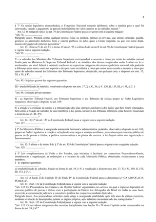 8
....................................
§ 7º Na sessão legislativa extraordinária, o Congresso Nacional somente deliberará sobre a matéria para a qual foi
convocado, vedado o pagamento de parcela indenizatória em valor superior ao do subsídio mensal."
    Art. 12. O parágrafo único do art. 70 da Constituição Federal passa a vigorar com a seguinte redação:
"Art. 70. ...........................
Parágrafo único. Prestará contas qualquer pessoa física ou jurídica, pública ou privada, que utilize, arrecade, guarde,
gerencie ou administre dinheiros, bens e valores públicos ou pelos quais a União responda, ou que, em nome desta,
assuma obrigações de natureza pecuniária."
        Art. 13. O inciso V do art. 93, o inciso III do art. 95 e a alínea b do inciso II do art. 96 da Constituição Federal passam
a vigorar com a seguinte redação:
"Art. 93. ..............................
.....................................
V - o subsídio dos Ministros dos Tribunais Superiores corresponderá a noventa e cinco por cento do subsídio mensal
fixado para os Ministros do Supremo Tribunal Federal e os subsídios dos demais magistrados serão fixados em lei e
escalonados, em nível federal e estadual, conforme as respectivas categorias da estrutura judiciária nacional, não podendo
a diferença entre uma e outra ser superior a dez por cento ou inferior a cinco por cento, nem exceder a noventa e cinco por
cento do subsídio mensal dos Ministros dos Tribunais Superiores, obedecido, em qualquer caso, o disposto nos arts. 37,
XI, e 39, § 4º;
......................................."
"Art. 95. Os juízes gozam das seguintes garantias:
........................................
III - irredutibilidade de subsídio, ressalvado o disposto nos arts. 37, X e XI, 39, § 4º, 150, II, 153, III, e 153, § 2º, I.
...................................."
"Art. 96. Compete privativamente:
.....................................
II - ao Supremo Tribunal Federal, aos Tribunais Superiores e aos Tribunais de Justiça propor ao Poder Legislativo
respectivo, observado o disposto no art. 169:
.....................................
b) a criação e a extinção de cargos e a remuneração dos seus serviços auxiliares e dos juízos que lhes forem vinculados,
bem como a fixação do subsídio de seus membros e dos juizes, inclusive dos tribunais inferiores, onde houver, ressalvado
o disposto no art. 48, XV;
...................................."
        Art. 14. O § 2º do art. 127 da Constituição Federal passa a vigorar com a seguinte redação:
"Art. 127. .............................
.....................................
§ 2º Ao Ministério Público é assegurada autonomia funcional e administrativa, podendo, observado o disposto no art. 169,
propor ao Poder Legislativo a criação e extinção de seus cargos e serviços auxiliares, provendo-os por concurso público de
provas ou de provas e títulos, a política remuneratória e os planos de carreira; a lei disporá sobre sua organização e
funcionamento.
..................................."
        Art. 15. A alínea c do inciso I do § 5º do art. 128 da Constituição Federal passa a vigorar com a seguinte redação:
"Art. 128. .............................
.....................................
§ 5º Leis complementares da União e dos Estados, cuja iniciativa é facultada aos respectivos Procuradores-Gerais,
estabelecerão a organização, as atribuições e o estatuto de cada Ministério Público, observadas, relativamente a seus
membros:
I - as seguintes garantias:
.....................................
c) irredutibilidade de subsídio, fixado na forma do art. 39, § 4º, e ressalvado o disposto nos arts. 37, X e XI, 150, II, 153,
III, 153, § 2º, I;
......................................"
        Art. 16. A Seção II do Capítulo IV do Título IV da Constituição Federal passa a denominar-se "DA ADVOCACIA
PÚBLICA".
        Art. 17. O art. 132 da Constituição Federal passa a vigorar com a seguinte redação:
"Art. 132. Os Procuradores dos Estados e do Distrito Federal, organizados em carreira, na qual o ingresso dependerá de
concurso público de provas e títulos, com a participação da Ordem dos Advogados do Brasil em todas as suas fases,
exercerão a representação judicial e a consultoria jurídica das respectivas unidades federadas.
Parágrafo único. Aos procuradores referidos neste artigo é assegurada estabilidade após três anos de efetivo exercício,
mediante avaliação de desempenho perante os órgãos próprios, após relatório circunstanciado das corregedorias."
        Art. 18. O art. 135 da Constituição Federal passa a vigorar com a seguinte redação:
"Art. 135. Os servidores integrantes das carreiras disciplinadas nas Seções II e III deste Capítulo serão remunerados na
forma do art. 39, § 4º."
 