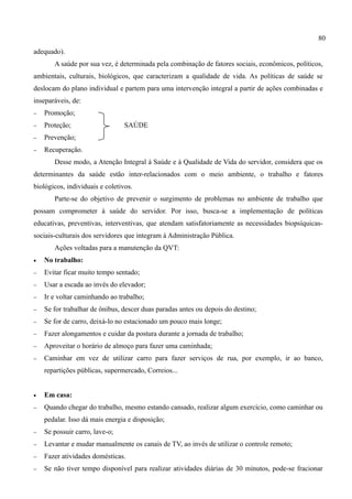 80
adequado).
       A saúde por sua vez, é determinada pela combinação de fatores sociais, econômicos, políticos,
ambientais, culturais, biológicos, que caracterizam a qualidade de vida. As políticas de saúde se
deslocam do plano individual e partem para uma intervenção integral a partir de ações combinadas e
inseparáveis, de:
−   Promoção;
−   Proteção;                    SAÚDE
−   Prevenção;
−   Recuperação.
       Desse modo, a Atenção Integral à Saúde e à Qualidade de Vida do servidor, considera que os
determinantes da saúde estão inter-relacionados com o meio ambiente, o trabalho e fatores
biológicos, individuais e coletivos.
       Parte-se do objetivo de prevenir o surgimento de problemas no ambiente de trabalho que
possam comprometer à saúde do servidor. Por isso, busca-se a implementação de políticas
educativas, preventivas, interventivas, que atendam satisfatoriamente as necessidades biopsíquicas-
sociais-culturais dos servidores que integram à Administração Pública.
       Ações voltadas para a manutenção da QVT:
•   No trabalho:
−   Evitar ficar muito tempo sentado;
−   Usar a escada ao invés do elevador;
−   Ir e voltar caminhando ao trabalho;
−   Se for trabalhar de ônibus, descer duas paradas antes ou depois do destino;
−   Se for de carro, deixá-lo no estacionado um pouco mais longe;
−   Fazer alongamentos e cuidar da postura durante a jornada de trabalho;
−   Aproveitar o horário de almoço para fazer uma caminhada;
−   Caminhar em vez de utilizar carro para fazer serviços de rua, por exemplo, ir ao banco,
    repartições públicas, supermercado, Correios...


•   Em casa:
−   Quando chegar do trabalho, mesmo estando cansado, realizar algum exercício, como caminhar ou
    pedalar. Isso dá mais energia e disposição;
−   Se possuir carro, lave-o;
−   Levantar e mudar manualmente os canais de TV, ao invés de utilizar o controle remoto;
−   Fazer atividades domésticas.
−   Se não tiver tempo disponível para realizar atividades diárias de 30 minutos, pode-se fracionar
 