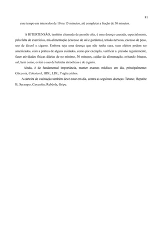81
   esse tempo em intervalos de 10 ou 15 minutos, até completar a fração de 30 minutos.


       A HITERTENSÃO, também chamada de pressão alta, é uma doença causada, especialmente,
pela falta de exercícios, má-alimentação (excesso de sal e gorduras), tensão nervosa, excesso de peso,
uso de álcool e cigarro. Embora seja uma doença que não tenha cura, seus efeitos podem ser
amenizados, com a prática de alguns cuidados, como por exemplo, verificar a pressão regularmente,
fazer atividades físicas diárias de no mínimo, 30 minutos, cuidar da alimentação, evitando frituras,
sal, bem como, evitar o uso de bebidas alcoólicas e de cigarro.
      Ainda, é de fundamental importância, manter exames médicos em dia, principalmente:
Glicemia, Colesterol; HDL; LDL; Triglicerídios.
    A carteira de vacinação também deve estar em dia, contra as seguintes doenças: Tétano; Hepatite
B; Sarampo; Caxumba; Rubéola; Gripe.
 