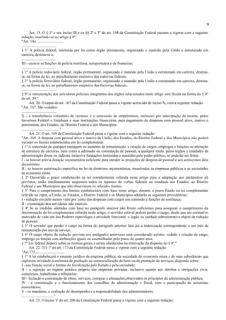 9
        Art. 19. O § 1º e seu inciso III e os §§ 2º e 3º do art. 144 da Constituição Federal passam a vigorar com a seguinte
redação, inserindo-se no artigo § 9º:
"Art. 144. ............................
.....................................
§ 1º A polícia federal, instituída por lei como órgão permanente, organizado e mantido pela União e estruturado em
carreira, destina-se a:
....................................
III - exercer as funções de polícia marítima, aeroportuária e de fronteiras;
....................................
§ 2º A polícia rodoviária federal, órgão permanente, organizado e mantido pela União e estruturado em carreira, destina-
se, na forma da lei, ao patrulhamento ostensivo das rodovias federais.
§ 3º A polícia ferroviária federal, órgão permanente, organizado e mantido pela União e estruturado em carreira, destina-
se, na forma da lei, ao patrulhamento ostensivo das ferrovias federais.
.....................................
§ 9º A remuneração dos servidores policiais integrantes dos órgãos relacionados neste artigo será fixada na forma do § 4º
do art. 39."
        Art. 20. O caput do art. 167 da Constituição Federal passa a vigorar acrescido de inciso X, com a seguinte redação:
"Art. 167. São vedados:
.....................................
X - a transferência voluntária de recursos e a concessão de empréstimos, inclusive por antecipação de receita, pelos
Governos Federal e Estaduais e suas instituições financeiras, para pagamento de despesas com pessoal ativo, inativo e
pensionista, dos Estados, do Distrito Federal e dos Municípios.
........................................"
        Art. 21. O art. 169 da Constituição Federal passa a vigorar com a seguinte redação:
"Art. 169. A despesa com pessoal ativo e inativo da União, dos Estados, do Distrito Federal e dos Municípios não poderá
exceder os limites estabelecidos em lei complementar.
§ 1º A concessão de qualquer vantagem ou aumento de remuneração, a criação de cargos, empregos e funções ou alteração
de estrutura de carreiras, bem como a admissão ou contratação de pessoal, a qualquer título, pelos órgãos e entidades da
administração direta ou indireta, inclusive fundações instituídas e mantidas pelo poder público, só poderão ser feitas:
I - se houver prévia dotação orçamentária suficiente para atender às projeções de despesa de pessoal e aos acréscimos dela
decorrentes;
II - se houver autorização específica na lei de diretrizes orçamentárias, ressalvadas as empresas públicas e as sociedades
de economia mista.
§ 2º Decorrido o prazo estabelecido na lei complementar referida neste artigo para a adaptação aos parâmetros ali
previstos, serão imediatamente suspensos todos os repasses de verbas federais ou estaduais aos Estados, ao Distrito
Federal e aos Municípios que não observarem os referidos limites.
§ 3º Para o cumprimento dos limites estabelecidos com base neste artigo, durante o prazo fixado na lei complementar
referida no caput, a União, os Estados, o Distrito Federal e os Municípios adotarão as seguintes providências:
I - redução em pelo menos vinte por cento das despesas com cargos em comissão e funções de confiança;
II - exoneração dos servidores não estáveis.
§ 4º Se as medidas adotadas com base no parágrafo anterior não forem suficientes para assegurar o cumprimento da
determinação da lei complementar referida neste artigo, o servidor estável poderá perder o cargo, desde que ato normativo
motivado de cada um dos Poderes especifique a atividade funcional, o órgão ou unidade administrativa objeto da redução
de pessoal.
§ 5º O servidor que perder o cargo na forma do parágrafo anterior fará jus a indenização correspondente a um mês de
remuneração por ano de serviço.
§ 6º O cargo objeto da redução prevista nos parágrafos anteriores será considerado extinto, vedada a criação de cargo,
emprego ou função com atribuições iguais ou assemelhadas pelo prazo de quatro anos.
§ 7º Lei federal disporá sobre as normas gerais a serem obedecidas na efetivação do disposto no § 4º."
        Art. 22. O § 1º do art. 173 da Constituição Federal passa a vigorar com a seguinte redação:
"Art.173..............................
§ 1º A lei estabelecerá o estatuto jurídico da empresa pública, da sociedade de economia mista e de suas subsidiárias que
explorem atividade econômica de produção ou comercialização de bens ou de prestação de serviços, dispondo sobre:
I - sua função social e formas de fiscalização pelo Estado e pela sociedade;
II - a sujeição ao regime jurídico próprio das empresas privadas, inclusive quanto aos direitos e obrigações civis,
comerciais, trabalhistas e tributários;
III - licitação e contratação de obras, serviços, compras e alienações,observados os princípios da administração pública;
IV - a constituição e o funcionamento dos conselhos de administração e fiscal, com a participação de acionistas
minoritários;
V - os mandatos, a avaliação de desempenho e a responsabilidade dos administradores.
.................................."
        Art. 23. O inciso V do art. 206 da Constituição Federal passa a vigorar com a seguinte redação:
 