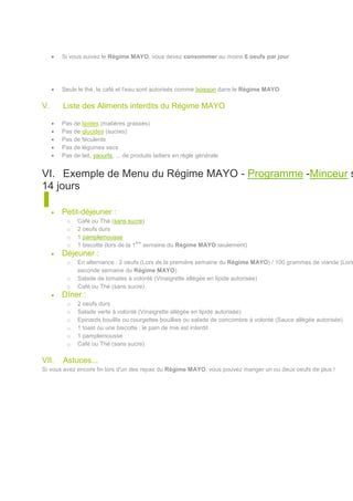 Si vous suivez le Régime MAYO, vous devez consommer au moins 6 oeufs par jour




       Seuls le thé, le café et l'eau sont autorisés comme boisson dans le Régime MAYO

V.     Liste des Aliments interdits du Régime MAYO

       Pas de lipides (matières grasses)
       Pas de glucides (sucres)
       Pas de féculents
       Pas de légumes secs
       Pas de lait, yaourts, ... de produits laitiers en règle générale


VI. Exemple de Menu du Régime MAYO - Programme -Minceur s
14 jours

       Petit-déjeuner :
         o   Café ou Thé (sans sucre)
         o   2 oeufs durs
         o   1 pamplemousse
                                     ère
         o   1 biscotte (lors de la 1 semaine du Régime MAYO seulement)
       Déjeuner :
         o   En alternance : 2 oeufs (Lors de la première semaine du Régime MAYO) / 100 grammes de viande (Lors
             seconde semaine du Régime MAYO)
         o   Salade de tomates à volonté (Vinaigrette allégée en lipide autorisée)
         o   Café ou Thé (sans sucre)
       Dîner :
         o   2 oeufs durs
         o   Salade verte à volonté (Vinaigrette allégée en lipide autorisée)
         o   Epinards bouillis ou courgettes bouillies ou salade de concombre à volonté (Sauce allégée autorisée)
         o   1 toast ou une biscotte : le pain de mie est interdit
         o   1 pamplemousse
         o   Café ou Thé (sans sucre)

VII.   Astuces...
Si vous avez encore fin lors d'un des repas du Régime MAYO, vous pouvez manger un ou deux oeufs de plus !
 