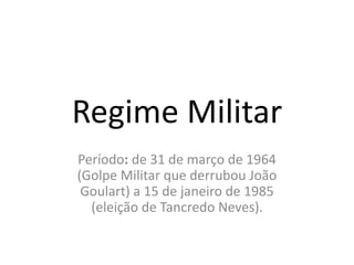 Regime Militar 
Período: de 31 de março de 1964 
(Golpe Militar que derrubou João 
Goulart) a 15 de janeiro de 1985 
(eleição de Tancredo Neves). 
 
