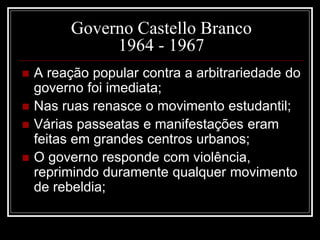Governo Castello Branco 
1964 - 1967 
 A reação popular contra a arbitrariedade do 
governo foi imediata; 
 Nas ruas renasce o movimento estudantil; 
 Várias passeatas e manifestações eram 
feitas em grandes centros urbanos; 
 O governo responde com violência, 
reprimindo duramente qualquer movimento 
de rebeldia; 
 