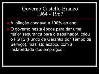 Governo Castello Branco 
1964 - 1967 
 A inflação chegava a 100% ao ano; 
 O governo nesta época para dar uma 
maior segurança para o trabalhador, criou 
o FGTS (Fundo de Garantia por Tempo de 
Serviço), mas isto acabou com a 
instabilidade dos empregos ; 
 
