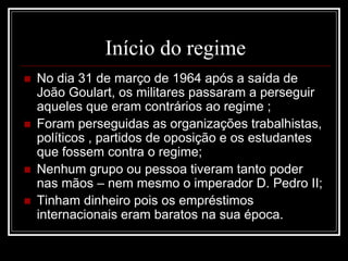 Início do regime 
 No dia 31 de março de 1964 após a saída de 
João Goulart, os militares passaram a perseguir 
aqueles que eram contrários ao regime ; 
 Foram perseguidas as organizações trabalhistas, 
políticos , partidos de oposição e os estudantes 
que fossem contra o regime; 
 Nenhum grupo ou pessoa tiveram tanto poder 
nas mãos – nem mesmo o imperador D. Pedro II; 
 Tinham dinheiro pois os empréstimos 
internacionais eram baratos na sua época. 
 