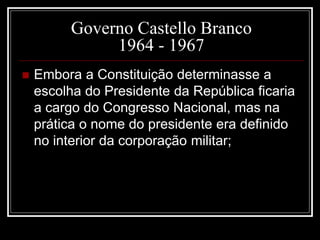 Governo Castello Branco 
1964 - 1967 
 Embora a Constituição determinasse a 
escolha do Presidente da República ficaria 
a cargo do Congresso Nacional, mas na 
prática o nome do presidente era definido 
no interior da corporação militar; 
 