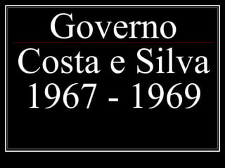 Governo 
Costa e Silva 
1967 - 1969 
 