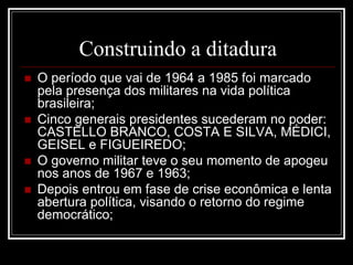 Construindo a ditadura 
 O período que vai de 1964 a 1985 foi marcado 
pela presença dos militares na vida política 
brasileira; 
 Cinco generais presidentes sucederam no poder: 
CASTELLO BRANCO, COSTA E SILVA, MÉDICI, 
GEISEL e FIGUEIREDO; 
 O governo militar teve o seu momento de apogeu 
nos anos de 1967 e 1963; 
 Depois entrou em fase de crise econômica e lenta 
abertura política, visando o retorno do regime 
democrático; 
 
