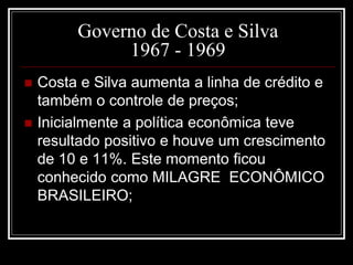 Governo de Costa e Silva 
1967 - 1969 
 Costa e Silva aumenta a linha de crédito e 
também o controle de preços; 
 Inicialmente a política econômica teve 
resultado positivo e houve um crescimento 
de 10 e 11%. Este momento ficou 
conhecido como MILAGRE ECONÔMICO 
BRASILEIRO; 
 