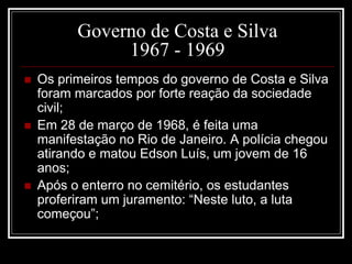 Governo de Costa e Silva 
1967 - 1969 
 Os primeiros tempos do governo de Costa e Silva 
foram marcados por forte reação da sociedade 
civil; 
 Em 28 de março de 1968, é feita uma 
manifestação no Rio de Janeiro. A polícia chegou 
atirando e matou Edson Luís, um jovem de 16 
anos; 
 Após o enterro no cemitério, os estudantes 
proferiram um juramento: “Neste luto, a luta 
começou”; 
 