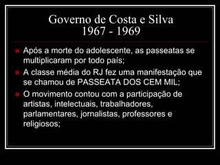 Governo de Costa e Silva 
1967 - 1969 
 Após a morte do adolescente, as passeatas se 
multiplicaram por todo país; 
 A classe média do RJ fez uma manifestação que 
se chamou de PASSEATA DOS CEM MIL; 
 O movimento contou com a participação de 
artistas, intelectuais, trabalhadores, 
parlamentares, jornalistas, professores e 
religiosos; 
 