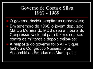 Governo de Costa e Silva 
1967 - 1969 
 O governo decidiu ampliar as repressões; 
 Em setembro de 1968, o jovem deputado 
Márcio Moreira do MDB usou a tribuna do 
Congresso Nacional para fazer discursos 
contra os militares e depois exilou-se; 
 A resposta do governo foi o AI – 5 que 
fechou o Congresso Nacional e as 
Assembléias Estaduais e Municipais; 
 