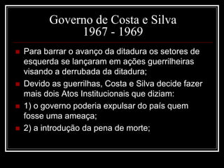 Governo de Costa e Silva 
1967 - 1969 
 Para barrar o avanço da ditadura os setores de 
esquerda se lançaram em ações guerrilheiras 
visando a derrubada da ditadura; 
 Devido as guerrilhas, Costa e Silva decide fazer 
mais dois Atos Institucionais que diziam: 
 1) o governo poderia expulsar do país quem 
fosse uma ameaça; 
 2) a introdução da pena de morte; 
 