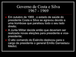 Governo de Costa e Silva 
1967 - 1969 
 Em outubro de 1969 , o estado de saúde do 
presidente Costa e Silva se agravou devido a 
uma trombose que paralisou todo o seu lado 
direito; 
 A Junta Militar decide então que deveriam ser 
realizada novas eleições para presidente e vice-presidente; 
 O alto comando do Exército deslocou para o 
cargo de presidente o general Emílio Garrastazu 
Médici; 
 