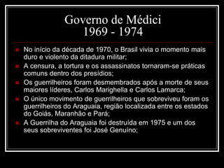 Governo de Médici 
1969 - 1974 
 No início da década de 1970, o Brasil vivia o momento mais 
duro e violento da ditadura militar; 
 A censura, a tortura e os assassinatos tornaram-se práticas 
comuns dentro dos presídios; 
 Os guerrilheiros foram desmembrados após a morte de seus 
maiores líderes, Carlos Marighella e Carlos Lamarca; 
 O único movimento de guerrilheiros que sobreviveu foram os 
guerrilheiros do Araguaia, região localizada entre os estados 
do Goiás, Maranhão e Pará; 
 A Guerrilha do Araguaia foi destruída em 1975 e um dos 
seus sobreviventes foi José Genuíno; 
 