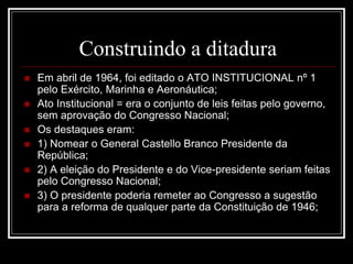 Construindo a ditadura 
 Em abril de 1964, foi editado o ATO INSTITUCIONAL nº 1 
pelo Exército, Marinha e Aeronáutica; 
 Ato Institucional = era o conjunto de leis feitas pelo governo, 
sem aprovação do Congresso Nacional; 
 Os destaques eram: 
 1) Nomear o General Castello Branco Presidente da 
República; 
 2) A eleição do Presidente e do Vice-presidente seriam feitas 
pelo Congresso Nacional; 
 3) O presidente poderia remeter ao Congresso a sugestão 
para a reforma de qualquer parte da Constituição de 1946; 
 