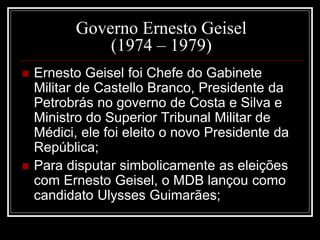 Governo Ernesto Geisel 
(1974 – 1979) 
 Ernesto Geisel foi Chefe do Gabinete 
Militar de Castello Branco, Presidente da 
Petrobrás no governo de Costa e Silva e 
Ministro do Superior Tribunal Militar de 
Médici, ele foi eleito o novo Presidente da 
República; 
 Para disputar simbolicamente as eleições 
com Ernesto Geisel, o MDB lançou como 
candidato Ulysses Guimarães; 
 