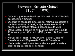 Governo Ernesto Geisel 
(1974 – 1979) 
 Durante a gestão de Geisel, houve o inicio de uma abertura 
política, lenta e gradual; 
 O anseio da sociedade brasileira por reforma era enorme e 
isto ficou evidente nas eleições parlamentares de 1974, 
quando ouve grande vitória da oposição ou do MDB; 
 Os Deputados Federais do ARENA que eram em torno de 
223 caíram para 199 e os do MDB que eram 78 foram para 
165; 
 No Senado Federal , o ARENA diminuiu de 59 para 46 
Senadores e o MDB pulou de 7 para 20 Senadores; 
 Havia muita pressão para frear a abertura política mais a 
pressão popular era bastante forte; 
 