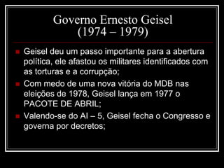 Governo Ernesto Geisel 
(1974 – 1979) 
 Geisel deu um passo importante para a abertura 
política, ele afastou os militares identificados com 
as torturas e a corrupção; 
 Com medo de uma nova vitória do MDB nas 
eleições de 1978, Geisel lança em 1977 o 
PACOTE DE ABRIL; 
 Valendo-se do AI – 5, Geisel fecha o Congresso e 
governa por decretos; 
 