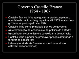 Governo Castello Branco 
1964 - 1967 
 Castello Branco tinha que governar para completar o 
mandato de Jânio e Jango que iria até 1965, mais o seu 
governo foi prolongado até 1967; 
 Castello tinha como principais pontos de governo: 
 a) reformulação da economia e da política do Estado; 
 b) combater o comunismo e consolidar a democracia; 
 Castello tinha o poder de promover prisões arbitrárias e 
torturar os opositores; 
 Lideranças sindicais foram encontrados mortos ou 
estavam desaparecidos; 
 