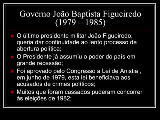 Governo João Baptista Figueiredo 
(1979 – 1985) 
 O último presidente militar João Figueiredo, 
queria dar continuidade ao lento processo de 
abertura política; 
 O Presidente já assumiu o poder do país em 
grande recessão; 
 Foi aprovado pelo Congresso a Lei de Anistia , 
em junho de 1979, esta lei beneficiava aos 
acusados de crimes políticos; 
 Muitos que foram cassados puderam concorrer 
às eleições de 1982; 
 