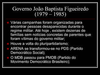 Governo João Baptista Figueiredo 
(1979 – 1985) 
 Várias campanhas foram organizadas para 
encontrar pessoas desaparecidas durante o 
regime militar. Até hoje , existem dezenas de 
famílias sem notícias concretas de parentes que 
foram vítimas do governo militar; 
 Houve a volta do pluripartidarismo; 
 ARENA se transformou-se no PDS (Partido 
Democrático Social); 
 O MDB passou para PMDB (Partido do 
Movimento Democrático Brasileiro); 
 
