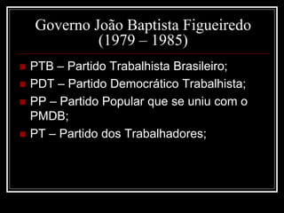 Governo João Baptista Figueiredo 
(1979 – 1985) 
 PTB – Partido Trabalhista Brasileiro; 
 PDT – Partido Democrático Trabalhista; 
 PP – Partido Popular que se uniu com o 
PMDB; 
 PT – Partido dos Trabalhadores; 
 