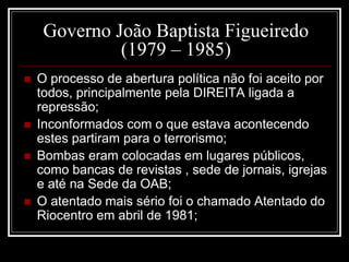 Governo João Baptista Figueiredo 
(1979 – 1985) 
 O processo de abertura política não foi aceito por 
todos, principalmente pela DIREITA ligada a 
repressão; 
 Inconformados com o que estava acontecendo 
estes partiram para o terrorismo; 
 Bombas eram colocadas em lugares públicos, 
como bancas de revistas , sede de jornais, igrejas 
e até na Sede da OAB; 
 O atentado mais sério foi o chamado Atentado do 
Riocentro em abril de 1981; 
 