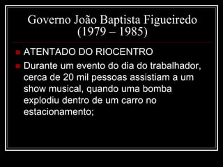 Governo João Baptista Figueiredo 
(1979 – 1985) 
 ATENTADO DO RIOCENTRO 
 Durante um evento do dia do trabalhador, 
cerca de 20 mil pessoas assistiam a um 
show musical, quando uma bomba 
explodiu dentro de um carro no 
estacionamento; 
 