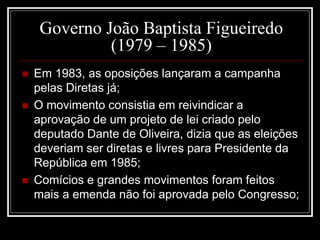 Governo João Baptista Figueiredo 
(1979 – 1985) 
 Em 1983, as oposições lançaram a campanha 
pelas Diretas já; 
 O movimento consistia em reivindicar a 
aprovação de um projeto de lei criado pelo 
deputado Dante de Oliveira, dizia que as eleições 
deveriam ser diretas e livres para Presidente da 
República em 1985; 
 Comícios e grandes movimentos foram feitos 
mais a emenda não foi aprovada pelo Congresso; 
 