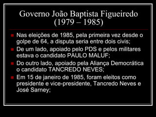 Governo João Baptista Figueiredo 
(1979 – 1985) 
 Nas eleições de 1985, pela primeira vez desde o 
golpe de 64, a disputa seria entre dois civis; 
 De um lado, apoiado pelo PDS e pelos militares 
estava o candidato PAULO MALUF; 
 Do outro lado, apoiado pela Aliança Democrática 
o candidato TANCREDO NEVES; 
 Em 15 de janeiro de 1985, foram eleitos como 
presidente e vice-presidente, Tancredo Neves e 
José Sarney; 
 