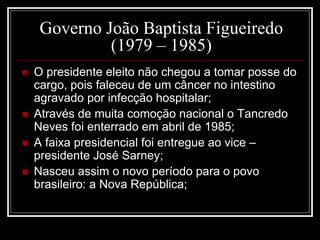 Governo João Baptista Figueiredo 
(1979 – 1985) 
 O presidente eleito não chegou a tomar posse do 
cargo, pois faleceu de um câncer no intestino 
agravado por infecção hospitalar; 
 Através de muita comoção nacional o Tancredo 
Neves foi enterrado em abril de 1985; 
 A faixa presidencial foi entregue ao vice – 
presidente José Sarney; 
 Nasceu assim o novo período para o povo 
brasileiro: a Nova República; 
 