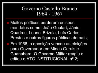 Governo Castello Branco 
1964 - 1967 
 Muitos políticos perderam os seus 
mandatos como: João Goulart, Jânio 
Quadros, Leonel Brizola, Luís Carlos 
Prestes e outras figuras públicas do país; 
 Em 1966, a oposição venceu as eleições 
para Governador em Minas Gerais e 
Guanabara. O Governo Militar reagiu e 
editou o ATO INSTITUCIONAL nº 2; 
 