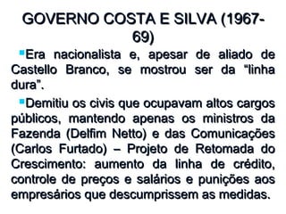 GOVERNO COSTA E SILVA (1967-GOVERNO COSTA E SILVA (1967-
69)69)
Era nacionalista e, apesar de aliado deEra nacionalista e, apesar de aliado de
Castello Branco, se mostrou ser da “linhaCastello Branco, se mostrou ser da “linha
dura”.dura”.
Demitiu os civis que ocupavam altos cargosDemitiu os civis que ocupavam altos cargos
públicos, mantendo apenas os ministros dapúblicos, mantendo apenas os ministros da
Fazenda (Delfim Netto) e das ComunicaçõesFazenda (Delfim Netto) e das Comunicações
(Carlos Furtado) – Projeto de Retomada do(Carlos Furtado) – Projeto de Retomada do
Crescimento: aumento da linha de crédito,Crescimento: aumento da linha de crédito,
controle de preços e salários e punições aoscontrole de preços e salários e punições aos
empresários que descumprissem as medidas.empresários que descumprissem as medidas.
 