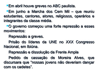 Em abril houve greves no ABC paulista.Em abril houve greves no ABC paulista.
Em junho a Marcha dos Cem Mil – que reuniuEm junho a Marcha dos Cem Mil – que reuniu
estudantes, cantores, atores, religiosos, operários eestudantes, cantores, atores, religiosos, operários e
integrantes da classe média.integrantes da classe média.
O governo começou uma forte repressão a essesO governo começou uma forte repressão a esses
movimentos:movimentos:
Repressão a greves.Repressão a greves.
Prisão do líderes da UNE no XXX CongressoPrisão do líderes da UNE no XXX Congresso
Nacional, em Ibiúna.Nacional, em Ibiúna.
Repressão e dissolução da Frente AmplaRepressão e dissolução da Frente Ampla
Pedido de cassação de Moreira Alves, quePedido de cassação de Moreira Alves, que
discursara que “nossas jovens não deveriam dançardiscursara que “nossas jovens não deveriam dançar
com os cadetes”.com os cadetes”.
 