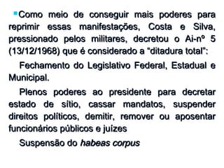  Como meio de conseguir mais poderes paraComo meio de conseguir mais poderes para
reprimir essas manifestações, Costa e Silva,reprimir essas manifestações, Costa e Silva,
pressionado pelos militares, decretou o Ai-nº 5pressionado pelos militares, decretou o Ai-nº 5
(13/12/1968) que é considerado a “ditadura total”:(13/12/1968) que é considerado a “ditadura total”:
 Fechamento do Legislativo Federal, Estadual eFechamento do Legislativo Federal, Estadual e
Municipal.Municipal.
 Plenos poderes ao presidente para decretarPlenos poderes ao presidente para decretar
estado de sítio, cassar mandatos, suspenderestado de sítio, cassar mandatos, suspender
direitos políticos, demitir, remover ou aposentardireitos políticos, demitir, remover ou aposentar
funcionários públicos e juízesfuncionários públicos e juízes
 Suspensão doSuspensão do habeas corpushabeas corpus
 