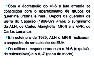  Com a decretação do AI-5 a luta armada seCom a decretação do AI-5 a luta armada se
consolidou com o aparecimento de grupos deconsolidou com o aparecimento de grupos de
guerrilha urbana e rural. Depois da guerrilha daguerrilha urbana e rural. Depois da guerrilha da
Serra do Caparaó (1966-67) vimos o surgimentoSerra do Caparaó (1966-67) vimos o surgimento
da ALN, de Carlos Marighella, MR-8 e a VPR, deda ALN, de Carlos Marighella, MR-8 e a VPR, de
Carlos Lamarca.Carlos Lamarca.
 Em setembro de 1969, ALN e MR-8 realizaramEm setembro de 1969, ALN e MR-8 realizaram
o sequestro do embaixador do EUA.o sequestro do embaixador do EUA.
 Os militares responderam com o AI-6 (expulsãoOs militares responderam com o AI-6 (expulsão
de subversivos) e o AI-7 (pena de morte)de subversivos) e o AI-7 (pena de morte)
 