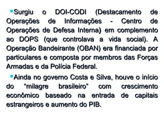 Surgiu o DOI-CODI (Destacamento deSurgiu o DOI-CODI (Destacamento de
Operações de Informações - Centro deOperações de Informações - Centro de
Operações de Defesa InternaOperações de Defesa Interna)) em complementoem complemento
ao DOPS (que controlava a vida social). Aao DOPS (que controlava a vida social). A
Operação Bandeirante (OBAN) era financiada porOperação Bandeirante (OBAN) era financiada por
particulares e composta por membros das Forçasparticulares e composta por membros das Forças
Armadas e da Polícia Federal.Armadas e da Polícia Federal.
Ainda no governo Costa e Silva, houve o inícioAinda no governo Costa e Silva, houve o início
do “milagre brasileiro” com crescimentodo “milagre brasileiro” com crescimento
econômico baseado na entrada de capitaiseconômico baseado na entrada de capitais
estrangeiros e aumento do PIB.estrangeiros e aumento do PIB.
 