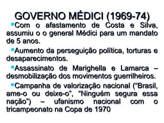 GOVERNO MÉDICI (1969-74)GOVERNO MÉDICI (1969-74)
Com o afastamento de Costa e Silva,Com o afastamento de Costa e Silva,
assumiu o o general Médici para um mandatoassumiu o o general Médici para um mandato
de 5 anos.de 5 anos.
Aumento da perseguição política, torturas eAumento da perseguição política, torturas e
desaparecimentos.desaparecimentos.
Assassinato de Marighella e Lamarca –Assassinato de Marighella e Lamarca –
desmobilização dos movimentos guerrilheiros.desmobilização dos movimentos guerrilheiros.
Campanha de valorização nacional (“Brasil,Campanha de valorização nacional (“Brasil,
ame-o ou deixe-o”, “Ninguém segura essaame-o ou deixe-o”, “Ninguém segura essa
nação”) – ufanismo nacional com onação”) – ufanismo nacional com o
tricampeonato na Copa de 1970tricampeonato na Copa de 1970
 