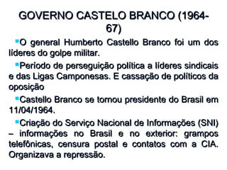 GOVERNO CASTELO BRANCO (1964-GOVERNO CASTELO BRANCO (1964-
67)67)
O general Humberto Castello Branco foi um dosO general Humberto Castello Branco foi um dos
líderes do golpe militar.líderes do golpe militar.
Período de perseguição política a líderes sindicaisPeríodo de perseguição política a líderes sindicais
e das Ligas Camponesas. E cassação de políticos dae das Ligas Camponesas. E cassação de políticos da
oposiçãooposição
Castello Branco se tornou presidente do Brasil emCastello Branco se tornou presidente do Brasil em
11/04/1964.11/04/1964.
Criação do Serviço Nacional de Informações (SNI)Criação do Serviço Nacional de Informações (SNI)
– informações no Brasil e no exterior: grampos– informações no Brasil e no exterior: grampos
telefônicas, censura postal e contatos com a CIA.telefônicas, censura postal e contatos com a CIA.
Organizava a repressão.Organizava a repressão.
 