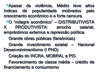 Apesar da violência, Médici teve altosApesar da violência, Médici teve altos
índices de popularidade motivados peloíndices de popularidade motivados pelo
crescimento econômico e a forte censura.crescimento econômico e a forte censura.
O “milagre econômico” – DISTRIBUTIVISTAO “milagre econômico” – DISTRIBUTIVISTA
X PRODUTIVISTA: arrocho salarial,X PRODUTIVISTA: arrocho salarial,
empréstimos externos e repressão política.empréstimos externos e repressão política.
Grande obras públicas (faraônicas)Grande obras públicas (faraônicas)
Grande investimento estatal – NacionalGrande investimento estatal – Nacional
Desenvolvimentismo (I PND)Desenvolvimentismo (I PND)
Criação do INCRA, MOBRAL e PISCriação do INCRA, MOBRAL e PIS
Favorecimento da classe média – crédito deFavorecimento da classe média – crédito de
financiamento e consumismofinanciamento e consumismo
 