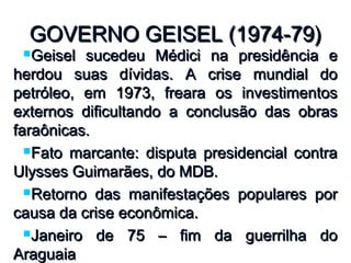 GOVERNO GEISEL (1974-79)GOVERNO GEISEL (1974-79)
Geisel sucedeu Médici na presidência eGeisel sucedeu Médici na presidência e
herdou suas dívidas. A crise mundial doherdou suas dívidas. A crise mundial do
petróleo, em 1973, freara os investimentospetróleo, em 1973, freara os investimentos
externos dificultando a conclusão das obrasexternos dificultando a conclusão das obras
faraônicas.faraônicas.
Fato marcante: disputa presidencial contraFato marcante: disputa presidencial contra
Ulysses Guimarães, do MDB.Ulysses Guimarães, do MDB.
Retorno das manifestações populares porRetorno das manifestações populares por
causa da crise econômica.causa da crise econômica.
Janeiro de 75 – fim da guerrilha doJaneiro de 75 – fim da guerrilha do
AraguaiaAraguaia
 