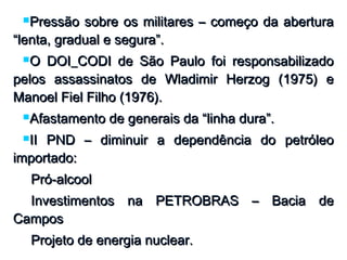 Pressão sobre os militares – começo da aberturaPressão sobre os militares – começo da abertura
“lenta, gradual e segura”.“lenta, gradual e segura”.
O DOI_CODI de São Paulo foi responsabilizadoO DOI_CODI de São Paulo foi responsabilizado
pelos assassinatos de Wladimir Herzog (1975) epelos assassinatos de Wladimir Herzog (1975) e
Manoel Fiel Filho (1976).Manoel Fiel Filho (1976).
Afastamento de generais da “linha dura”.Afastamento de generais da “linha dura”.
II PND – diminuir a dependência do petróleoII PND – diminuir a dependência do petróleo
importado:importado:
Pró-alcoolPró-alcool
Investimentos na PETROBRAS – Bacia deInvestimentos na PETROBRAS – Bacia de
CamposCampos
Projeto de energia nuclear.Projeto de energia nuclear.
 