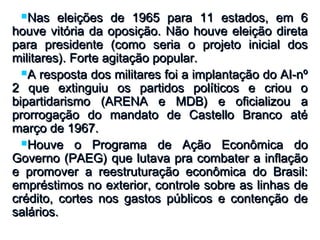 Nas eleições de 1965 para 11 estados, em 6Nas eleições de 1965 para 11 estados, em 6
houve vitória da oposição. Não houve eleição diretahouve vitória da oposição. Não houve eleição direta
para presidente (como seria o projeto inicial dospara presidente (como seria o projeto inicial dos
militares). Forte agitação popular.militares). Forte agitação popular.
A resposta dos militares foi a implantação do AI-nºA resposta dos militares foi a implantação do AI-nº
2 que extinguiu os partidos políticos e criou o2 que extinguiu os partidos políticos e criou o
bipartidarismo (ARENA e MDB) e oficializou abipartidarismo (ARENA e MDB) e oficializou a
prorrogação do mandato de Castello Branco atéprorrogação do mandato de Castello Branco até
março de 1967.março de 1967.
Houve o Programa de Ação Econômica doHouve o Programa de Ação Econômica do
Governo (PAEG) que lutava pra combater a inflaçãoGoverno (PAEG) que lutava pra combater a inflação
e promover a reestruturação econômica do Brasil:e promover a reestruturação econômica do Brasil:
empréstimos no exterior, controle sobre as linhas deempréstimos no exterior, controle sobre as linhas de
crédito, cortes nos gastos públicos e contenção decrédito, cortes nos gastos públicos e contenção de
salários.salários.
 