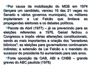 Por causa da mobilização do MDB em 1974Por causa da mobilização do MDB em 1974
(lançara um candidato, venceu 16 das 21 vagas no(lançara um candidato, venceu 16 das 21 vagas no
Senado e vários governos municipais), os militaresSenado e vários governos municipais), os militares
implantaram a Lei Falcão que limitava asimplantaram a Lei Falcão que limitava as
propagandas eleitorais e os debates políticos.propagandas eleitorais e os debates políticos.
Pacote de Abril (1977) – já se prevenindo para asPacote de Abril (1977) – já se prevenindo para as
eleições referentes a 1978, Geisel fechou oeleições referentes a 1978, Geisel fechou o
Congresso e impôs várias alterações constitucionais,Congresso e impôs várias alterações constitucionais,
sendo as mais importantes a criação dos "senadoressendo as mais importantes a criação dos "senadores
biônicos"; as eleições para governadores continuarambiônicos"; as eleições para governadores continuaram
indiretas; a extensão da Lei Falcão e o mandato doindiretas; a extensão da Lei Falcão e o mandato do
sucessor do presidente foi aumentado para seis anos.sucessor do presidente foi aumentado para seis anos.
Forte oposição da OAB, ABI e CNBB – grandeForte oposição da OAB, ABI e CNBB – grande
greves do ABC paulista (1978)greves do ABC paulista (1978)
 