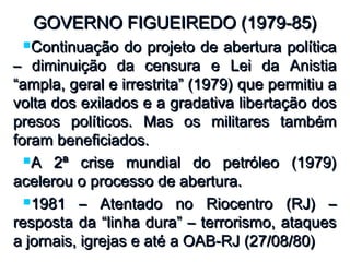 GOVERNO FIGUEIREDO (1979-85)GOVERNO FIGUEIREDO (1979-85)
Continuação do projeto de abertura políticaContinuação do projeto de abertura política
– diminuição da censura e Lei da Anistia– diminuição da censura e Lei da Anistia
“ampla, geral e irrestrita” (1979) que permitiu a“ampla, geral e irrestrita” (1979) que permitiu a
volta dos exilados e a gradativa libertação dosvolta dos exilados e a gradativa libertação dos
presos políticos. Mas os militares tambémpresos políticos. Mas os militares também
foram beneficiados.foram beneficiados.
A 2ª crise mundial do petróleo (1979)A 2ª crise mundial do petróleo (1979)
acelerou o processo de abertura.acelerou o processo de abertura.
1981 – Atentado no Riocentro (RJ) –1981 – Atentado no Riocentro (RJ) –
resposta da “linha dura” – terrorismo, ataquesresposta da “linha dura” – terrorismo, ataques
a jornais, igrejas e até a OAB-RJ (27/08/80)a jornais, igrejas e até a OAB-RJ (27/08/80)
 