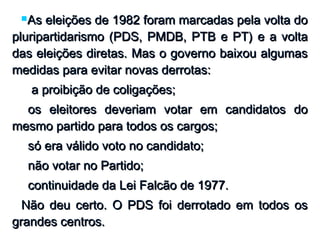 As eleições de 1982 foram marcadas pela volta doAs eleições de 1982 foram marcadas pela volta do
pluripartidarismo (PDS, PMDB, PTB e PT) e a voltapluripartidarismo (PDS, PMDB, PTB e PT) e a volta
das eleições diretas. Mas o governo baixou algumasdas eleições diretas. Mas o governo baixou algumas
medidas para evitar novas derrotas:medidas para evitar novas derrotas:
 a proibição de coligações;a proibição de coligações;
os eleitores deveriam votar em candidatos doos eleitores deveriam votar em candidatos do
mesmo partido para todos os cargos;mesmo partido para todos os cargos;
só era válido voto no candidato;só era válido voto no candidato;
não votar no Partido;não votar no Partido;
continuidade da Lei Falcão de 1977.continuidade da Lei Falcão de 1977.
Não deu certo. O PDS foi derrotado em todos osNão deu certo. O PDS foi derrotado em todos os
grandes centros.grandes centros.
 